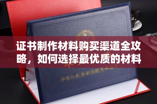庆安证书制作材料购买渠道全攻略，如何选择最优质的材料